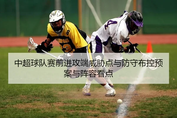 中超球队赛前进攻端威胁点与防守布控预案与阵容看点